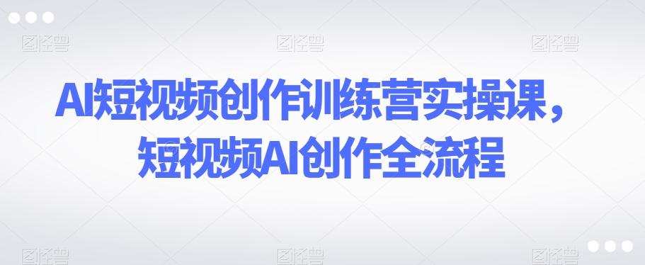 AI短视频创作训练营实操课，短视频AI创作全流程-铜臭网