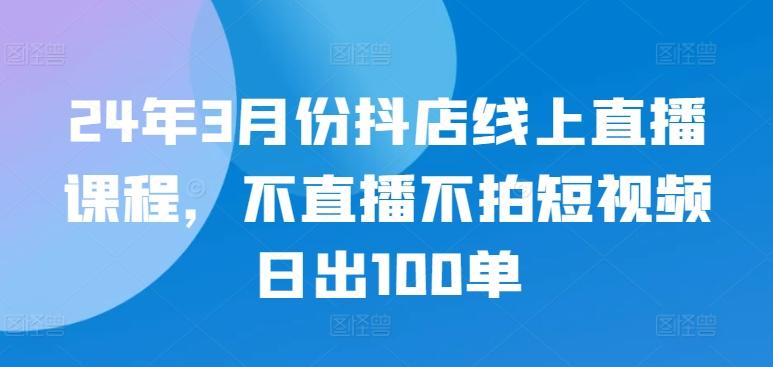 24年3月份抖店线上直播课程,不直播不拍短视频日出100单-铜臭网