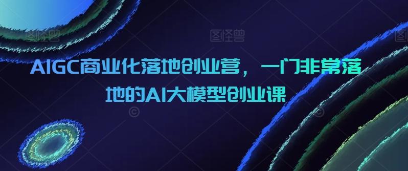 AIGC商业化落地创业营，一门非常落地的AI大模型创业课-铜臭网