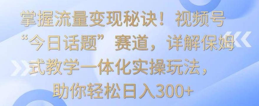 掌握流量变现秘诀！视频号“今日话题”赛道，详解保姆式教学一体化实操玩法，助你轻松日入300+【揭秘】-铜臭网