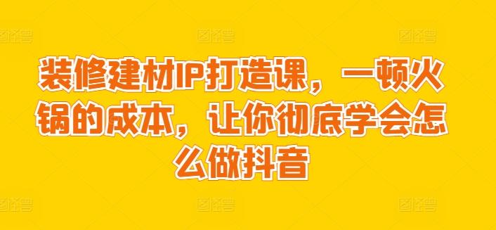 装修建材IP打造课，一顿火锅的成本，让你彻底学会怎么做抖音-铜臭网
