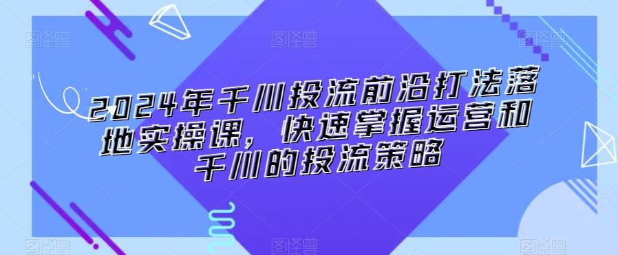 2024年千川投流前沿打法落地实操课，快速掌握运营和千川的投流策略-铜臭网