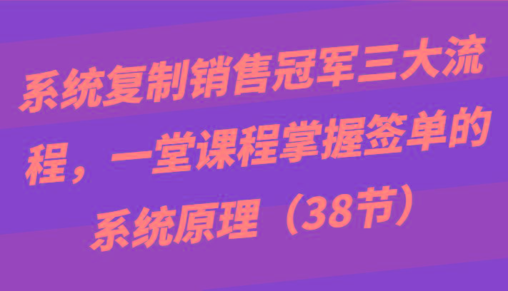 系统复制销售冠军三大流程，一堂课程掌握签单的系统原理(38节)-铜臭网