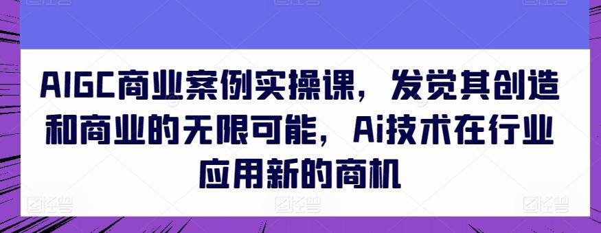 AIGC商业案例实操课，发觉其创造和商业的无限可能，Ai技术在行业应用新的商机-铜臭网