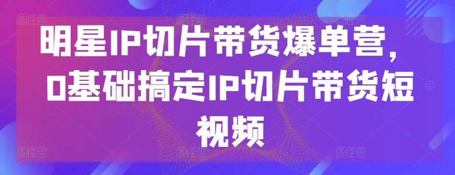 明星IP切片带货爆单营，0基础搞定IP切片带货短视频-铜臭网