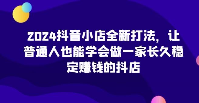 2024抖音小店全新打法，让普通人也能学会做一家长久稳定赚钱的抖店-铜臭网