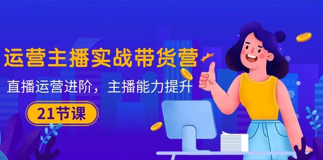 运营主播·实战带货营：直播运营 进阶，主播 能力提升(21节课-铜臭网