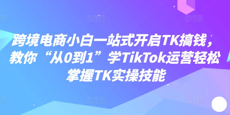 跨境电商小白一站式开启TK搞钱，教你“从0到1”学TikTok运营轻松掌握TK实操技能-铜臭网
