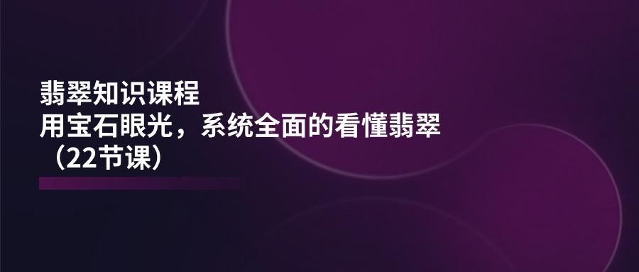 翡翠知识课程，用宝石眼光，系统全面的看懂翡翠(22节课-铜臭网