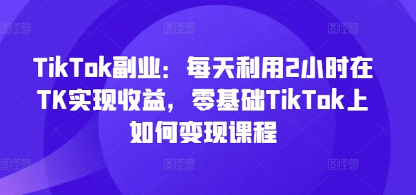 TikTok副业：每天利用2小时在TK实现收益，零基础TikTok上如何变现课程-铜臭网