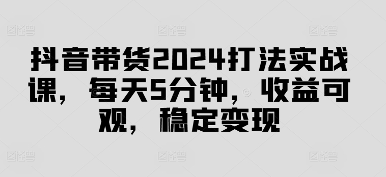 抖音带货2024打法实战课，每天5分钟，收益可观，稳定变现【揭秘】-铜臭网