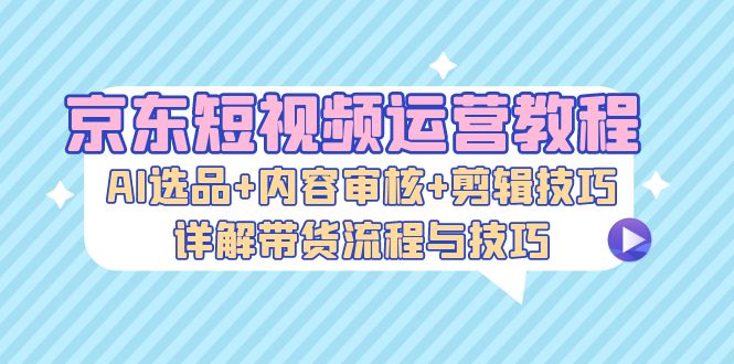 京东短视频运营教程：AI选品+内容审核+剪辑技巧，详解带货流程与技巧-铜臭网