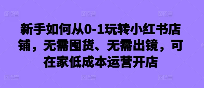 新手如何从0-1玩转小红书店铺，无需囤货、无需出镜，可在家低成本运营开店-铜臭网