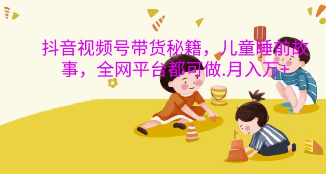 抖音视频号带货秘籍，儿童睡前故事，全网平台都可做，月入过W【揭秘】-铜臭网