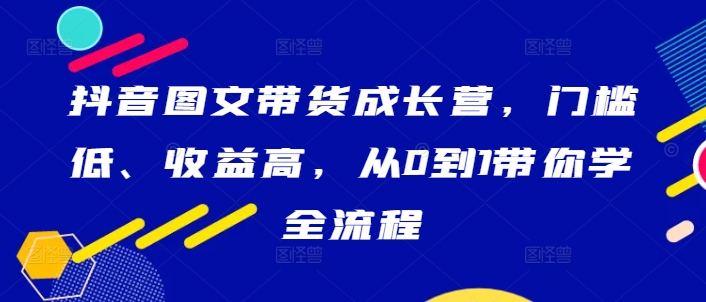 抖音图文带货成长营，门槛低、收益高，从0到1带你学全流程-铜臭网