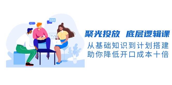聚光投放底层逻辑课，从基础知识到计划搭建，助你降低开口成本十倍-铜臭网