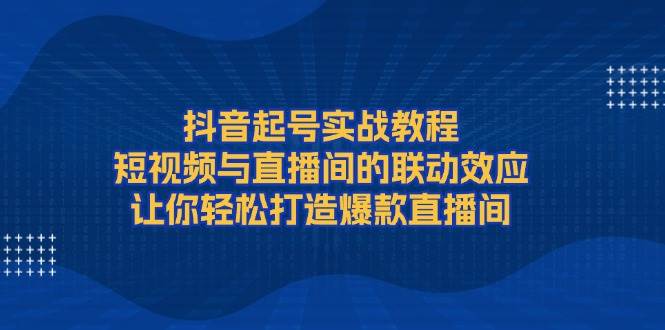 抖音起号实战教程,短视频与直播间的联动效应,让你轻松打造爆款直播间-铜臭网