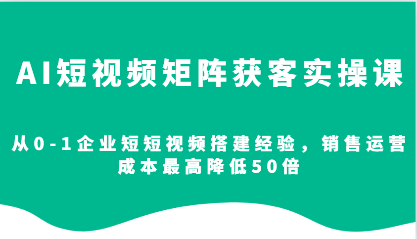 AI短视频矩阵获客实操课，从0-1企业短短视频搭建经验，销售运营成本最高降低50倍-铜臭网