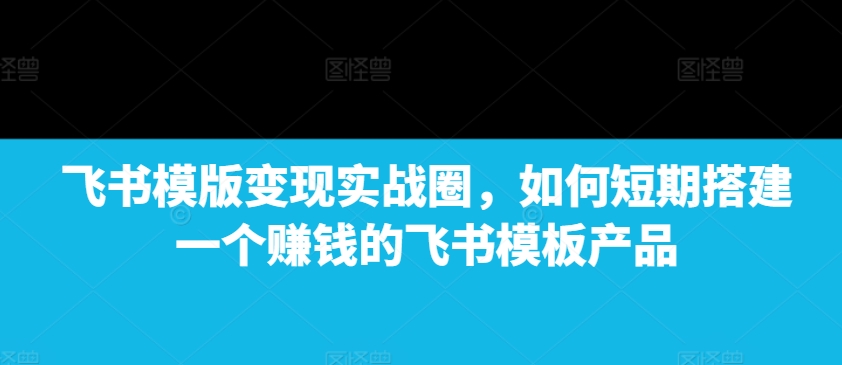 飞书模版变现实战圈，如何短期搭建一个赚钱的飞书模板产品-铜臭网