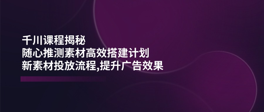 千川课程揭秘：随心推测素材高效搭建计划,新素材投放流程,提升广告效果-铜臭网