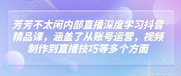 芳芳不太闲内部直播深度学习抖音精品课，涵盖了从账号运营，视频制作到直播技巧等多个方面-铜臭网