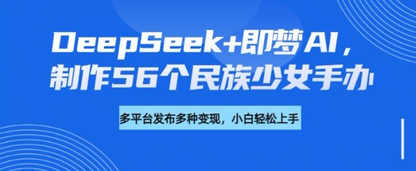 DeepSeek+即梦AI，制作56个民族少女手办，附详细教程+变现方向-铜臭网