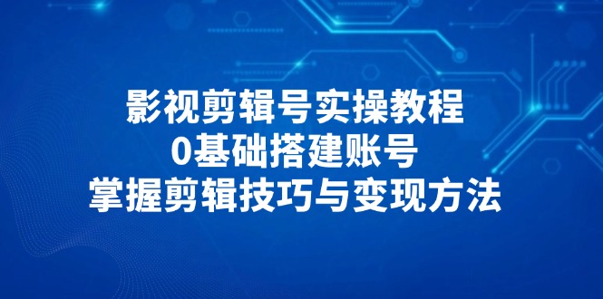 影视剪辑号实操教程，0基础搭建账号，掌握剪辑技巧与变现方法-铜臭网