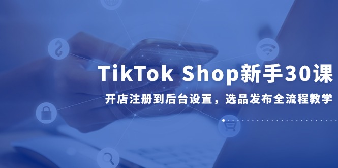 TikTok Shop新手30课，开店注册到后台设置，选品发布全流程教学-铜臭网