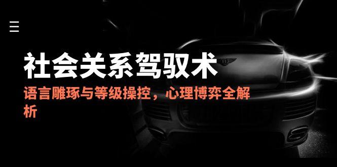 2025社会关系驾驭术，语言雕琢与等级操控，心理博弈全解析-铜臭网