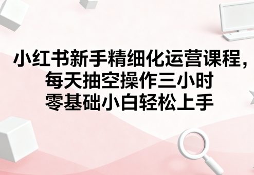 小红书新手精细化运营课程，每天抽空操作三小时，零基础小白轻松上手-铜臭网