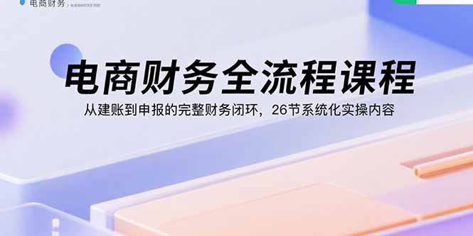 电商财务全流程课程：从建账到申报的完整财务闭环，26节系统化实操内容-铜臭网