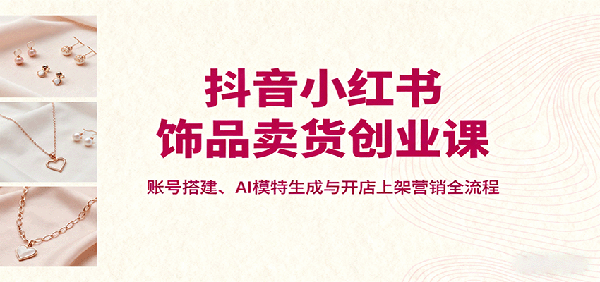 抖音小红书饰品卖货创业课，账号搭建、AI模特生成与开店上架营销全流程-铜臭网
