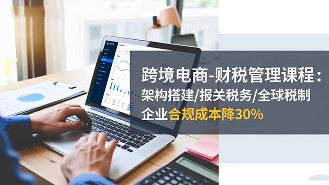 跨境电商-财税管理课程：架构搭建/报关税务/全球税制，企业合规成本降30%-铜臭网