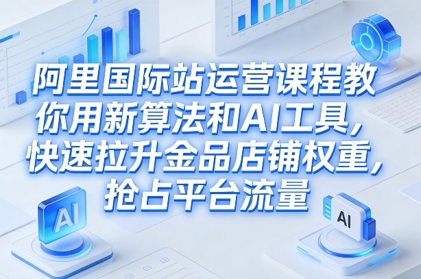 阿里国际站运营课程，教你用新算法和AI工具，快速拉升金品店铺权重，抢占平台流量(更新2026)-铜臭网