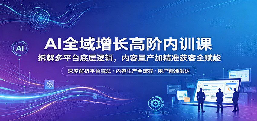 AI全域增长高阶内训课：拆解多平台底层逻辑，内容量产加精准获客全赋能-铜臭网