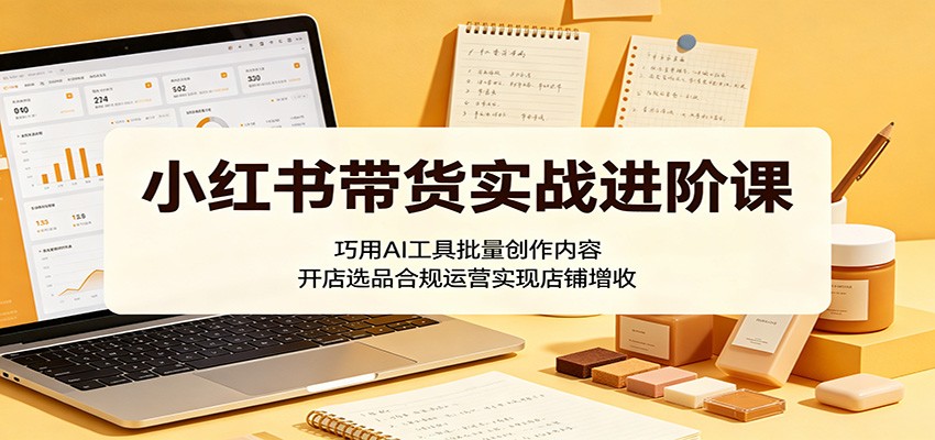 小红书带货实战进阶课：巧用AI工具批量创作内容，开店选品合规运营实现店铺增收-铜臭网