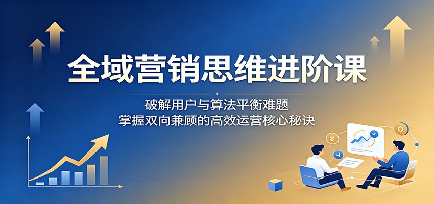 全域营销思维进阶课：破解用户与算法平衡难题，掌握双向兼顾的高效运营核心秘诀-铜臭网