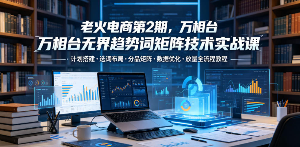 老火电商第2期,万相台无界趋势词矩阵技术实战课,计划搭建・选词布局・分品矩阵・数据优化・放量全流程教程-铜臭网